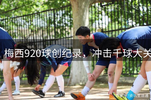 梅西920球创纪录，冲击千球大关仅一步之遥